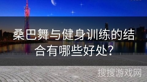 桑巴舞与健身训练的结合有哪些好处？