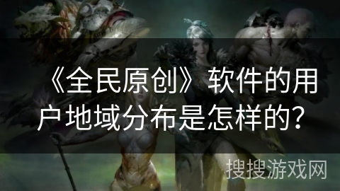 《全民原创》软件的用户地域分布是怎样的？