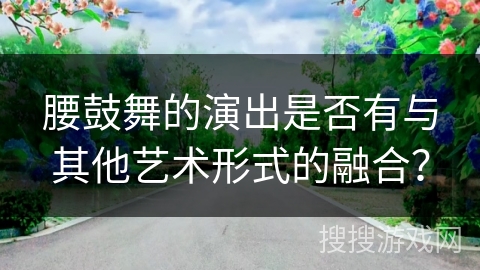腰鼓舞的演出是否有与其他艺术形式的融合？