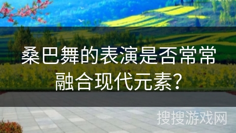 桑巴舞的表演是否常常融合现代元素？