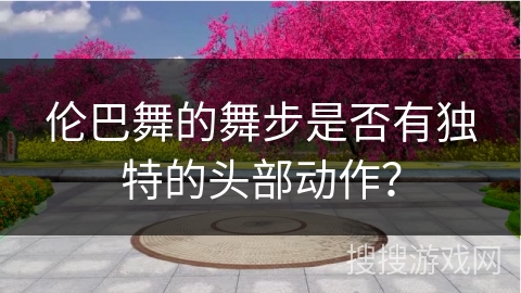 伦巴舞的舞步是否有独特的头部动作？