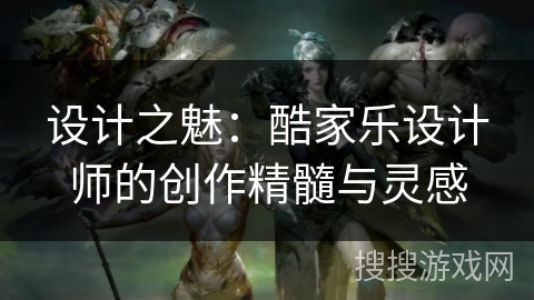 设计之魅:酷家乐设计师的创作精髓与灵感 设计之魅:酷家乐设计师的创作精髓与灵感