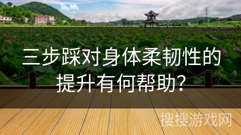 三步踩对身体柔韧性的提升有何帮助？