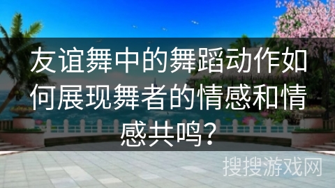 友谊舞中的舞蹈动作如何展现舞者的情感和情感共鸣？