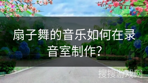 扇子舞的音乐如何在录音室制作？