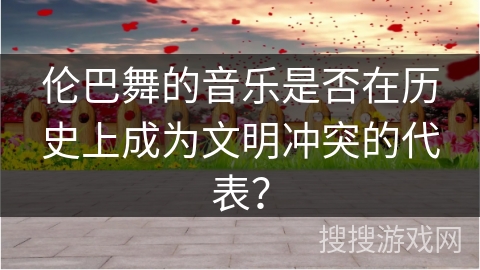 伦巴舞的音乐是否在历史上成为文明冲突的代表？