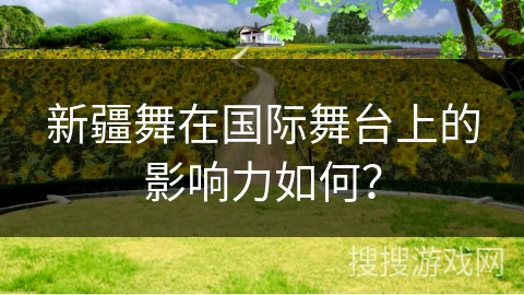 新疆舞在国际舞台上的影响力如何？