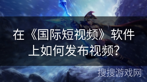 在《国际短视频》软件上如何发布视频？