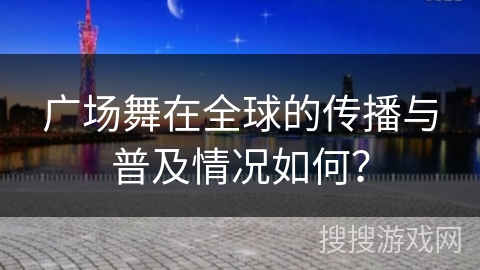 广场舞在全球的传播与普及情况如何？