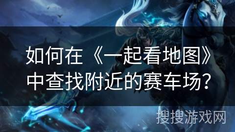如何在《一起看地图》中查找附近的赛车场？