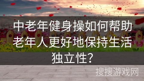 中老年健身操如何帮助老年人更好地保持生活独立性？