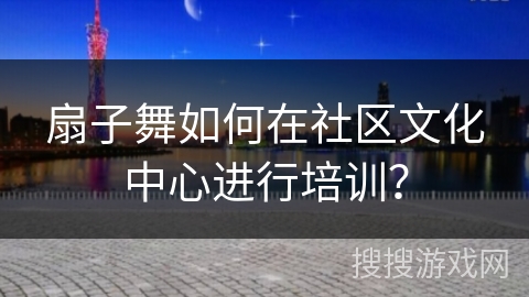 扇子舞如何在社区文化中心进行培训？