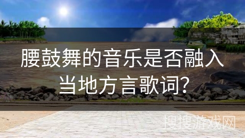 腰鼓舞的音乐是否融入当地方言歌词？
