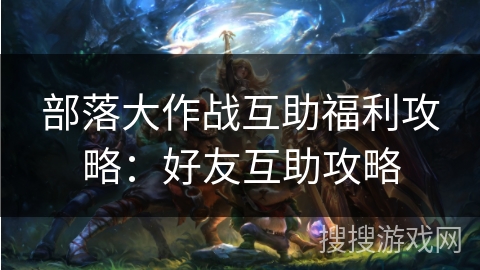 部落大作战互助福利攻略：好友互助攻略