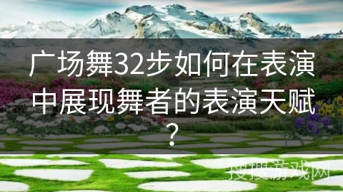广场舞32步如何在表演中展现舞者的表演天赋？