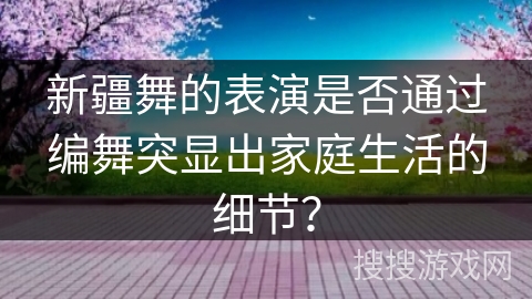 新疆舞的表演是否通过编舞突显出家庭生活的细节？