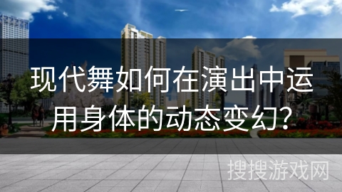 现代舞如何在演出中运用身体的动态变幻？