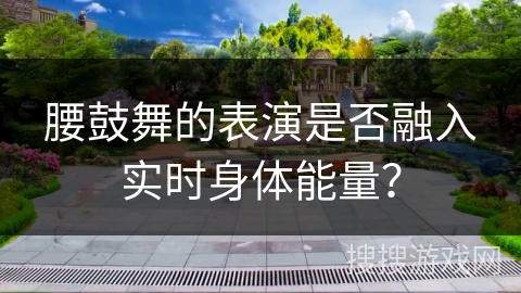 腰鼓舞的表演是否融入实时身体能量？