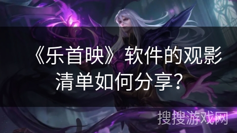 《乐首映》软件的观影清单如何分享？