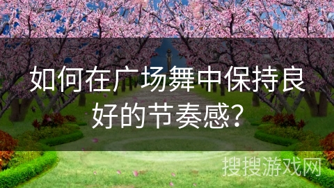 如何在广场舞中保持良好的节奏感？