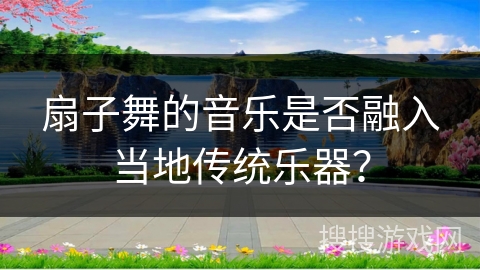 扇子舞的音乐是否融入当地传统乐器？