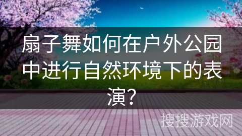 扇子舞如何在户外公园中进行自然环境下的表演？