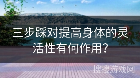 三步踩对提高身体的灵活性有何作用？