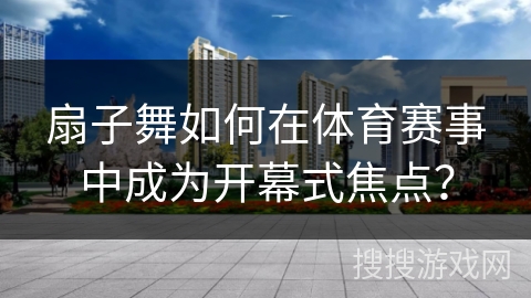 扇子舞如何在体育赛事中成为开幕式焦点？