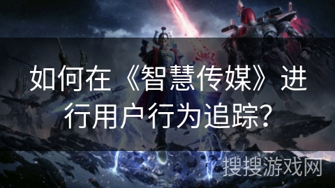 如何在《智慧传媒》进行用户行为追踪？