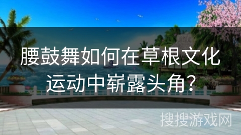 腰鼓舞如何在草根文化运动中崭露头角？