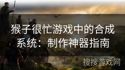 猴子很忙游戏中的合成系统：制作神器指南
