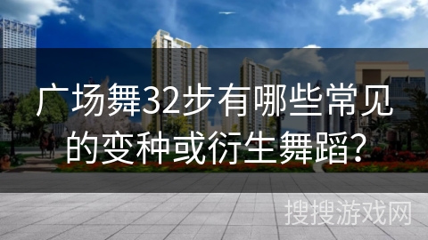 广场舞32步有哪些常见的变种或衍生舞蹈？