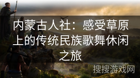 内蒙古人社：感受草原上的传统民族歌舞休闲之旅