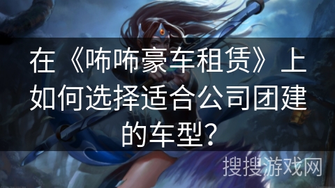 在《咘咘豪车租赁》上如何选择适合公司团建的车型？