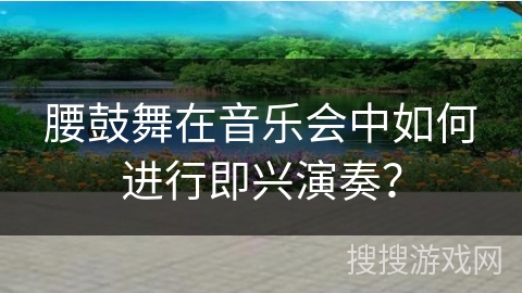 腰鼓舞在音乐会中如何进行即兴演奏？