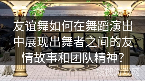 友谊舞如何在舞蹈演出中展现出舞者之间的友情故事和团队精神？
