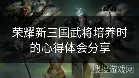 荣耀新三国武将培养时的心得体会分享