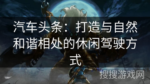 汽车头条：打造与自然和谐相处的休闲驾驶方式