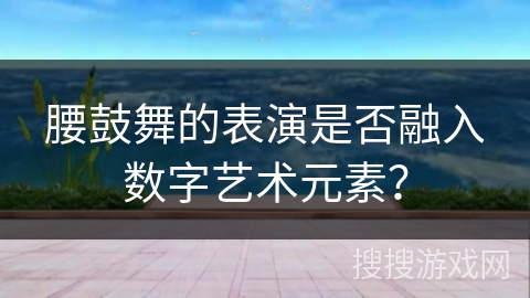 腰鼓舞的表演是否融入数字艺术元素？