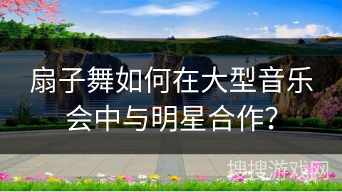 扇子舞如何在大型音乐会中与明星合作？