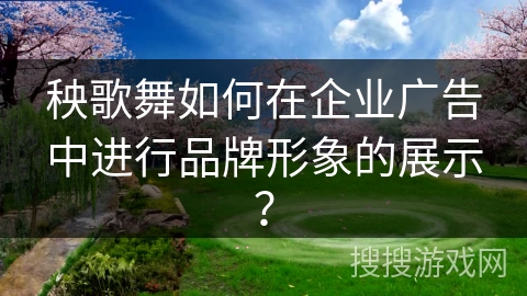 秧歌舞如何在企业广告中进行品牌形象的展示？