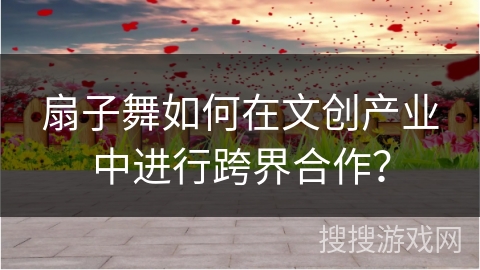 扇子舞如何在文创产业中进行跨界合作？