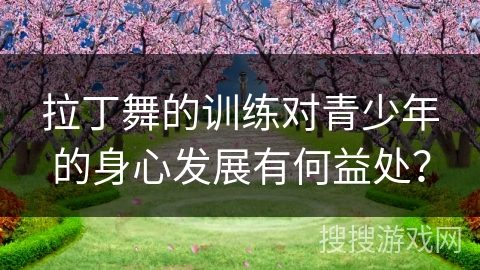 拉丁舞的训练对青少年的身心发展有何益处？