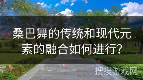 桑巴舞的传统和现代元素的融合如何进行？