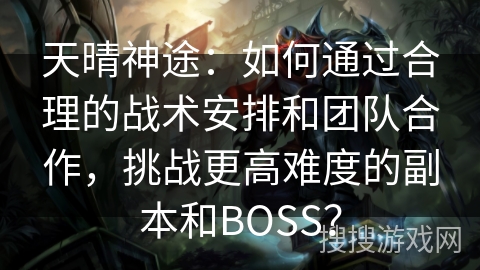 天晴神途：如何通过合理的战术安排和团队合作，挑战更高难度的副本和BOSS？
