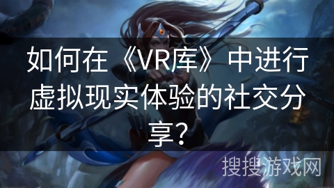 如何在《VR库》中进行虚拟现实体验的社交分享? 如何在《VR库》中进行虚拟现实体验的社交分享?