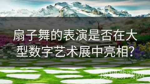 扇子舞的表演是否在大型数字艺术展中亮相？