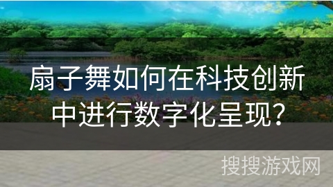 扇子舞如何在科技创新中进行数字化呈现？