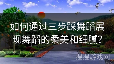 如何通过三步踩舞蹈展现舞蹈的柔美和细腻？