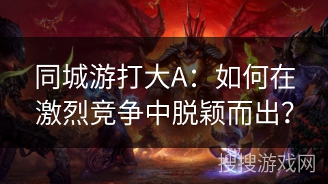 同城游打大A：如何在激烈竞争中脱颖而出？